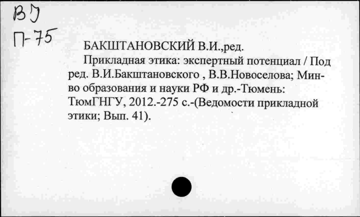 ﻿БАКШТАНОВСКИЙ В.И.,ред.
Прикладная этика: экспертный потенциал / Под ред. В.И.Бакштановского , В.В.Новоселова; Мин-во образования и науки РФ и др.-Тюмень: ТюмГНГУ, 2012.-275 с.-(Ведомости прикладной этики; Вып. 41).